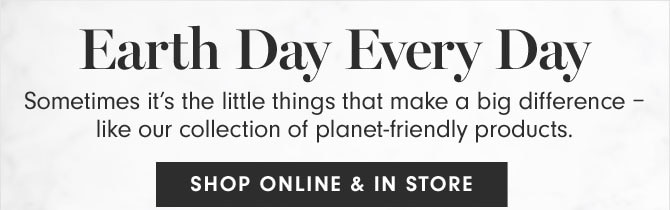 Earth Day Every Day - Sometimes it’s the little things that make a big difference – like our collection of planet-friendly products. SHOP ONLINE & IN STORE