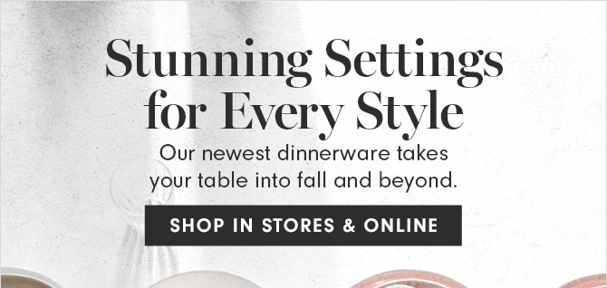 Stunning Settings for Every Style - Our newest dinnerware takes your table into fall and beyond. SHOP IN STORES & ONLINE