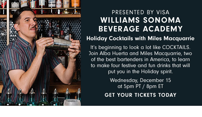 PRESENTED BY VISA - WILLIAMS SONOMA BEVERAGE ACADEMY - Holiday Cocktails with Miles Macquarrie - It’s beginning to look a lot like COCKTAILS. Join Alba Huerta and Miles Macquarrie, two of the best bartenders in America, to learn to make four festive and fun drinks that will put you in the Holiday spirit. Wednesday, December 15 at 5pm PT / 8pm ET - GET YOUR TICKETS TODAY