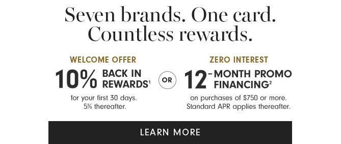 Seven brands. One card. Countless rewards. WELCOME OFFER ZERO INTEREST 1 00 BACK IN o 1 -MONTH PROMO 0 REwARDS' %% FINANCING" for your first 30 days. on purchases of $750 or more. 5% thereafter. Standard APR applies thereafter. LEARN MORE 
