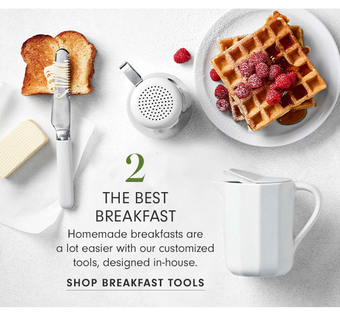 2 - THE BEST BREAKFAST - Homemade breakfasts are a lot easier with our customized tools, designed in-house. SHOP BREAKFAST TOOLS