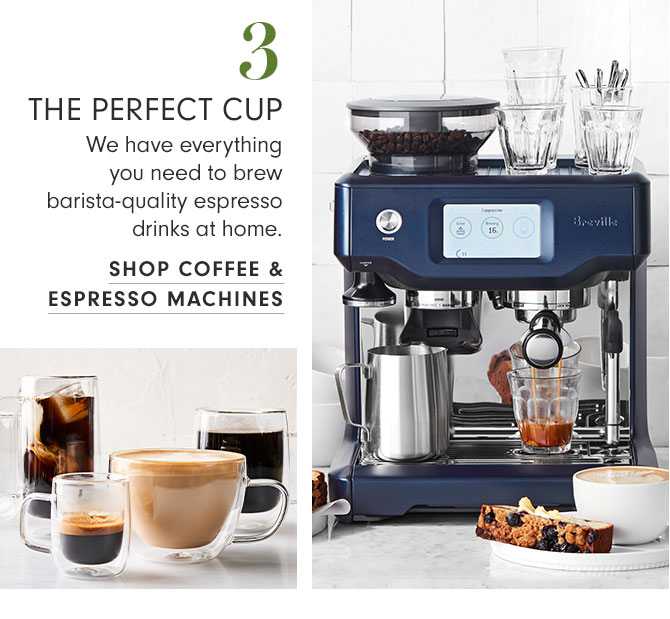 3 - THE PERFECT CUP - We have everything you need to brew barista-quality espresso drinks at home. SHOP COFFEE & ESPRESSO MACHINES