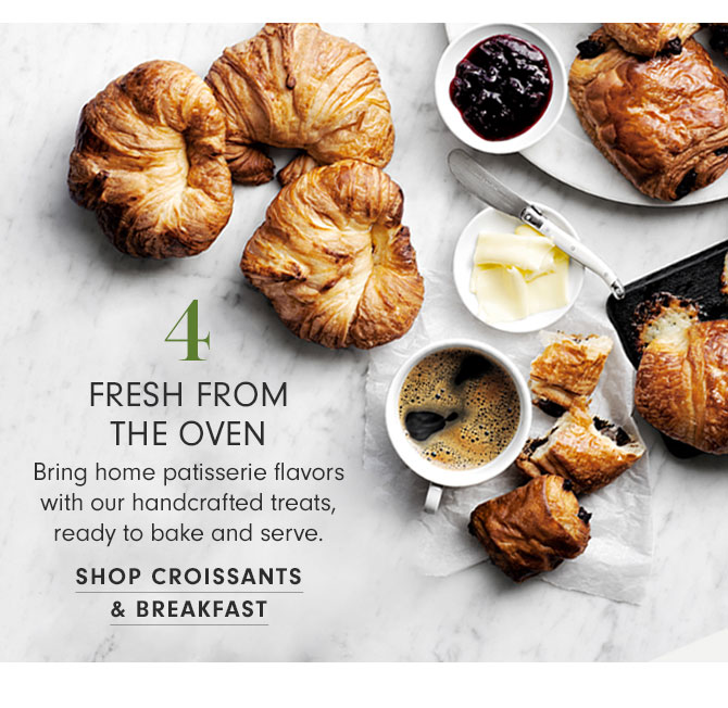 4 - FRESH FROM THE OVEN - Bring home patisserie flavors with our handcrafted treats, ready to bake and serve. SHOP CROISSANTS & BREAKFAST