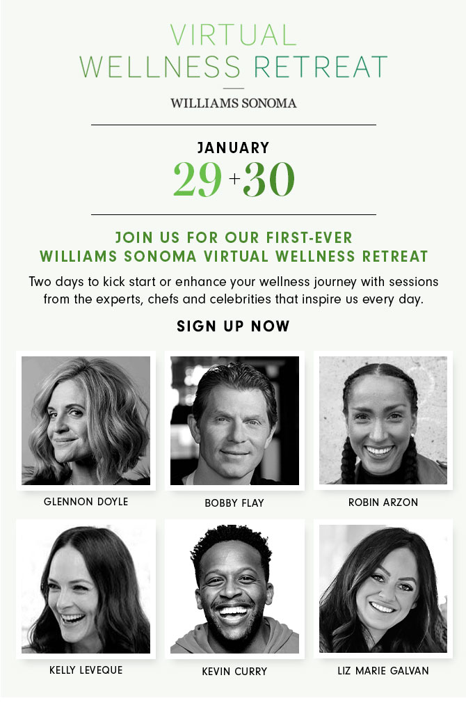 JANUARY 29+30 - JOIN US FOR OUR FIRST-EVER WILLIAMS SONOMA VIRTUAL WELLNESS RETREAT - Two days to kick start or enhance your wellness journey with sessions from the experts, chefs and celebrities that inspire us every day. SIGN UP NOW