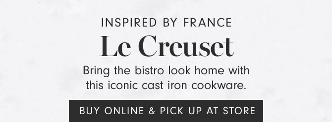 INSPIRED BY FRANCE - Le Creuset - Bring the bistro look home with this iconic cast iron cookware.  BUY ONLINE & PICK UP AT STORE