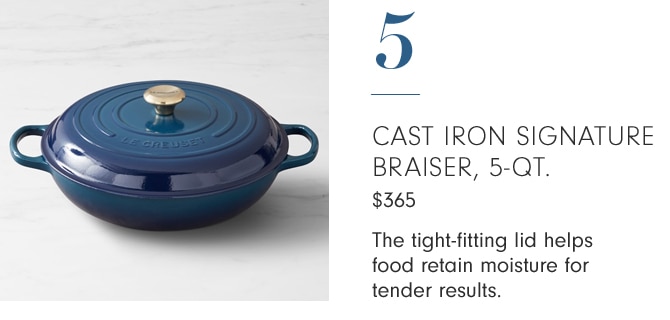 5 - CAST IRON SIGNATURE BRAISER, 5-QT. - The tight-fitting lid helps food retain moisture for tender results.