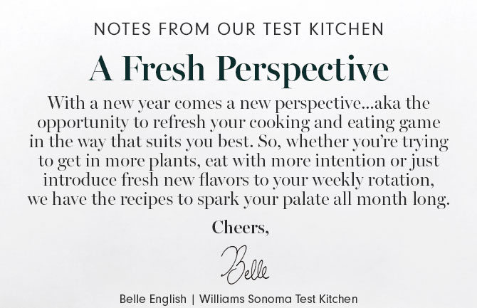 NOTES FROM OUR TEST KITCHEN - A Fresh Perspective - With a new year comes a new perspective...aka the opportunity to refresh your cooking and eating game in the way that suits you best. So, whether you’re trying to get in more plants, eat with more intention or just introduce fresh new flavors to your weekly rotation, we have the recipes to spark your palate all month long. Cheers, Belle English | Williams Sonoma Test Kitchen