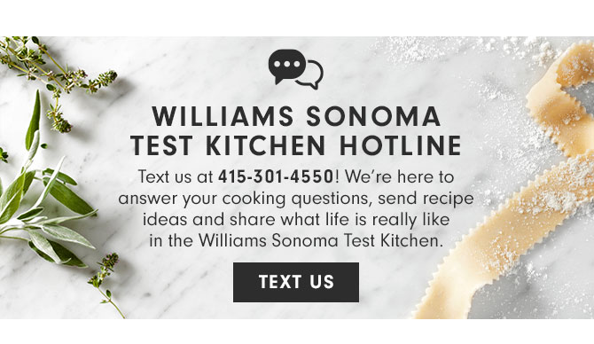 WILLIAMS SONOMA TEST KITCHEN HOTLINE - Text us at 415-301-4550! We’re here to answer your cooking questions, send recipe ideas and share what life is really like in the Williams Sonoma Test Kitchen. TEXT US