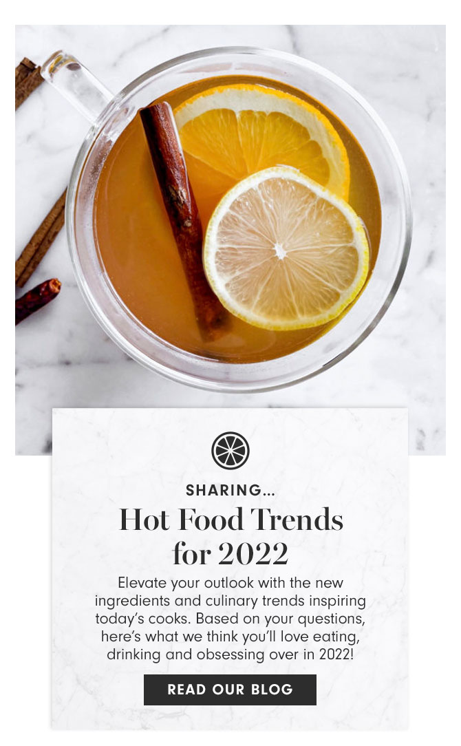 SHARING… Hot Food Trends for 2022 - Elevate your outlook with the new ingredients and culinary trends inspiring today’s cooks. Based on your questions, here’s what we think you’ll love eating, drinking and obsessing over in 2022! READ OUR BLOG