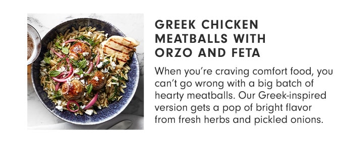 GREEK CHICKEN MEATBALLS WITH ORZO AND FETA - When you’re craving comfort food, you can’t go wrong with a big batch of hearty meatballs. Our Greek-inspired version gets a pop of bright flavor from fresh herbs and pickled onions.