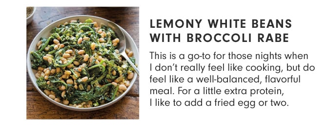 LEMONY WHITE BEANS WITH BROCCOLI RABE - This is a go-to for those nights when I don’t really feel like cooking, but do feel like a well-balanced, flavorful meal. For a little extra protein, I like to add a fried egg or two.