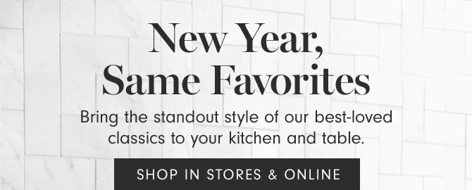 New Year, Same Favorites - Bring the standout style of our best-loved classics to your kitchen and table. SHOP IN STORES & ONLINE