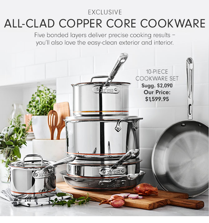 EXCLUSIVE - All-Clad Copper Core Cookware - Five bonded layers deliver precise cooking results – you’ll also love the easy-clean exterior and interior. - 10-PIECE COOKWARE SET Sugg. $2,090 Our Price: $1,599.95