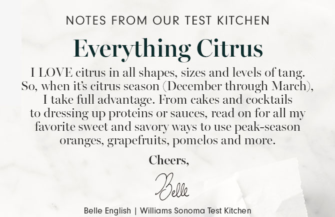 NOTES FROM OUR TEST KITCHEN - Everything Citrus - I LOVE citrus in all shapes, sizes and levels of tang. So, when it’s citrus season (December through March), I take full advantage. From cakes and cocktails to dressing up proteins or sauces, read on for all my favorite sweet and savory ways to use peak-season oranges, grapefruits, pomelos and more. Cheers, Belle English | Williams Sonoma Test Kitchen