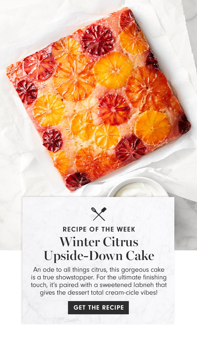 RECIPE OF THE WEEK - Winter Citrus Upside-Down Cake - An ode to all things citrus, this gorgeous cake is a true showstopper. For the ultimate finishing touch, it’s paired with a sweetened labneh that gives the dessert total cream-cicle vibes! GET THE RECIPE