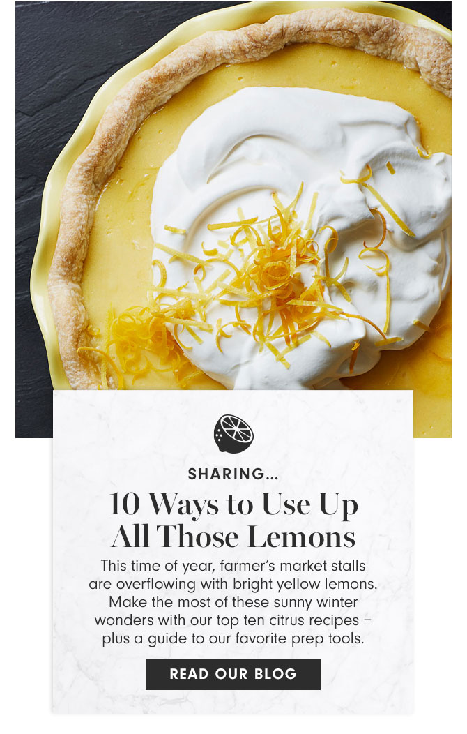 SHARING… 10 Ways to Use Up All Those Lemons This time of year, farmer’s market stalls are overflowing with bright yellow lemons. Make the most of these sunny winter wonders with our top ten citrus recipes – plus a guide to our favorite prep tools. READ OUR BLOG