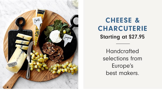 CHEESE & CHARCUTERIE Starting at $27.95 - Handcrafted selections from Europe’s best makers.