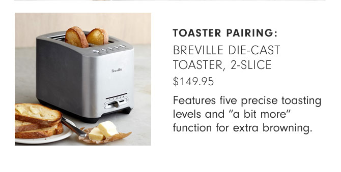 TOASTER PAIRING: BREVILLE DIE-CAST TOASTER, 2-SLICE -$149.95 - Features five precise toasting levels and “a bit more” function for extra browning.