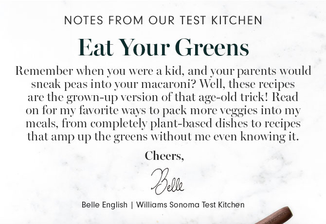 NOTES FROM OUR TEST KITCHEN - Eat Your Greens - Remember when you were a kid, and your parents would sneak peas into your macaroni? Well, these recipes are the grown-up version of that age-old trick! Read on for my favorite ways to pack more veggies into my meals, from completely plant-based dishes to recipes that amp up the greens without me even knowing it. Cheers, Belle English | Williams Sonoma Test Kitchen