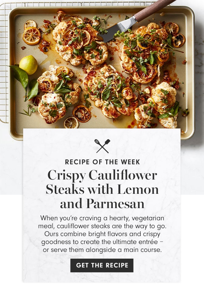 RECIPE OF THE WEEK - Crispy Cauliflower Steaks with Lemon and Parmesan - When you’re craving a hearty, vegetarian meal, cauliflower steaks are the way to go. Ours combine bright flavors and crispy goodness to create the ultimate entrée – or serve them alongside a main course. GET THE RECIPE