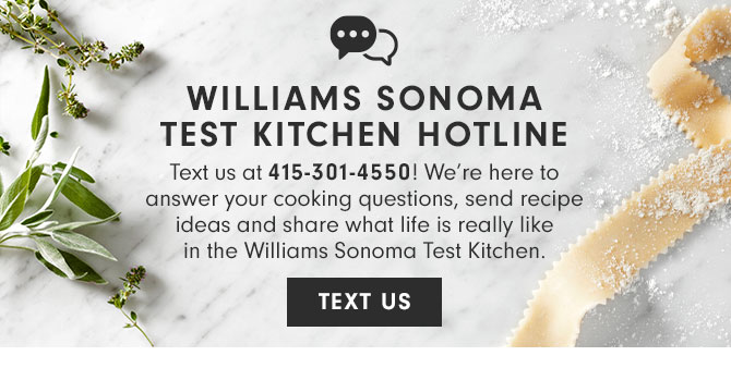 WILLIAMS SONOMA TEST KITCHEN HOTLINE - Text us at 415-301-4550! We’re here to answer your cooking questions, send recipe ideas and share what life is really like in the Williams Sonoma Test Kitchen. TEXT US