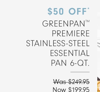 50% OFF* GREENPAN™ PREMIERE STAINLESS STEEL ESSENTIAL PAN 6-QT. - Now $199.95