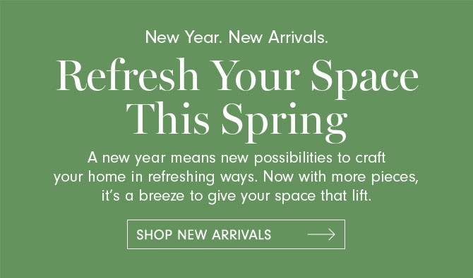 New Year. New Arrivals. Refresh Your Space This Spring - A new year means new possibilities to craft your home in refreshing ways. Now with more pieces, it’s a breeze to give your space that lift. SHOP NEW ARRIVALS