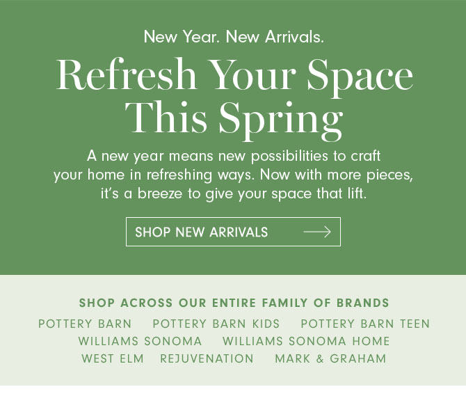 New Year. New Arrivals. Refresh Your Space This Spring - A new year means new possibilities to craft your home in refreshing ways. Now with more pieces, it’s a breeze to give your space that lift. SHOP NEW ARRIVALS - SHOP ACROSS OUR ENTIRE FAMILY OF BRANDS