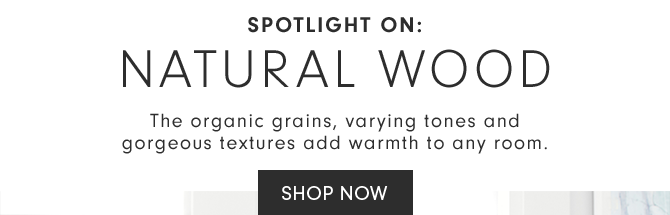 SPOTLIGHT ON: NATURAL WOOD - The organic grains, varying tones and gorgeous textures add warmth to any room. - SHOP NOW