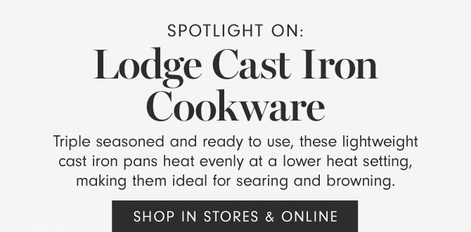 SPOTLIGHT ON: Lodge Cast Iron Cookware - Triple seasoned and ready to use, these lightweight cast iron pans heat evenly at a lower heat setting, making them ideal for searing and browning. SHOP IN STORES & ONLINE