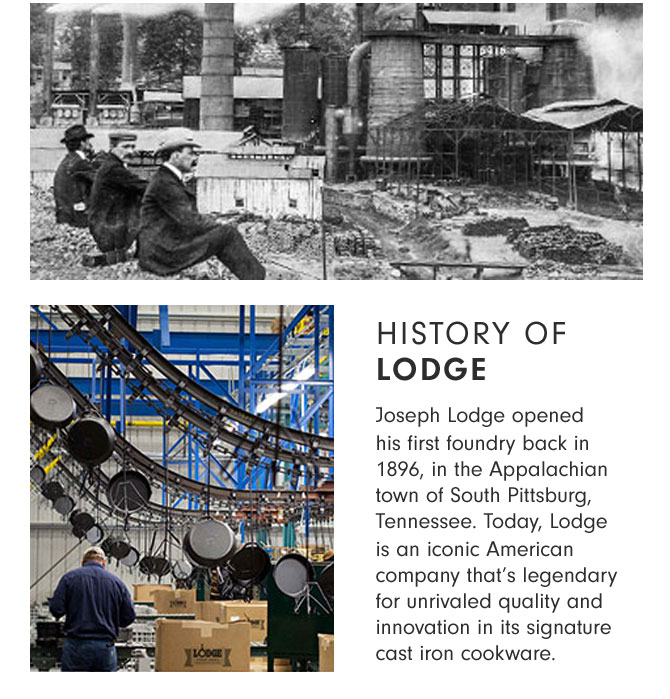 HISTORY OF LODGE - Joseph Lodge opened his first foundry back in 1896, in the Appalachian town of South Pittsburg, Tennessee. Today, Lodge is an iconic American company that’s legendary for unrivaled quality and innovation in its signature cast iron cookware.