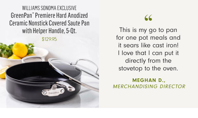 WILLIAMS SONOMA EXCLUSIVE - GreenPan™ Premiere Hard Anodized Ceramic Nonstick Covered Saute Pan with Helper Handle, 5-Qt. - $129.95 -- This is my go to pan for one pot meals and it sears like cast iron! I love that I can put it directly from the stovetop to the oven. MEGHAN D., MERCHANDISING DIRECTOR