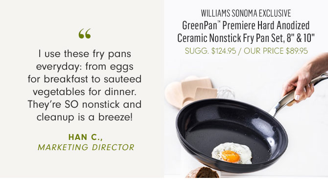 WILLIAMS SONOMA EXCLUSIVE - GreenPan™ Premiere Hard Anodized Ceramic Nonstick Fry Pan Set, 8" & 10" - OUR PRICE $89.95 -- I use these fry pans everyday: from eggs for breakfast to sauteed vegetables for dinner. They’re SO nonstick and cleanup is a breeze! HAN C., MARKETING DIRECTOR