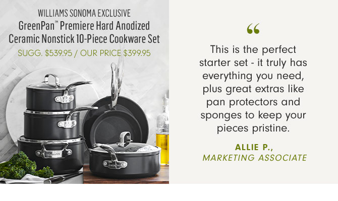 WILLIAMS SONOMA EXCLUSIVE - GreenPan™ Premiere Hard Anodized Ceramic Nonstick 10-Piece Cookware Set - OUR PRICE $399.95 -- This is the perfect starter set - it truly has everything you need, plus great extras like pan protectors and sponges to keep your pieces pristine. ALLIE P., MARKETING ASSOCIATE