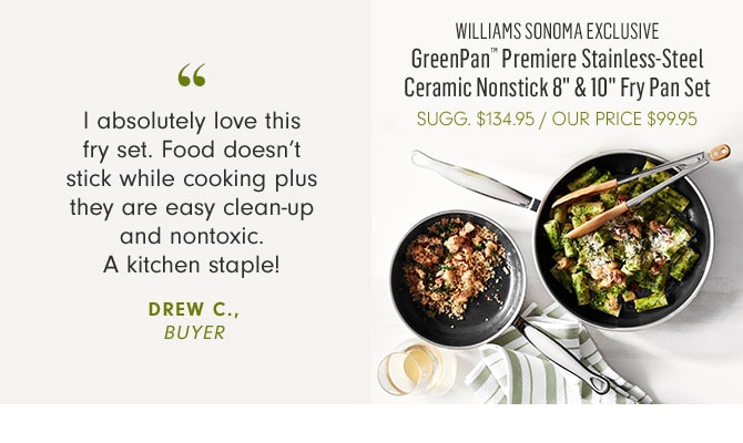 WILLIAMS SONOMA EXCLUSIVE - GreenPan™ Premiere Stainless-Steel Ceramic Nonstick 8" & 10" Fry Pan Set - OUR PRICE $99.95 -- I absolutely love this fry set. Food doesn’t stick while cooking plus they are easy clean-up and nontoxic. A kitchen staple! DREW C., BUYER