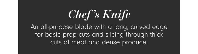 Chef’s Knife - An all-purpose blade with a long, curved edge for basic prep cuts and slicing through thick cuts of meat and dense produce.