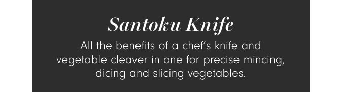 Santoku Knife - All the benefits of a chef’s knife and vegetable cleaver in one for precise mincing, dicing and slicing vegetables.