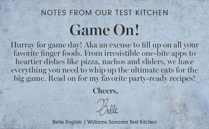 NOTES FROM OUR TEST KITCHEN - Game On! Hurray for game day! Aka an excuse to fill up on all your favorite finger foods. From irresistible one-bite apps to heartier dishes like pizza, nachos and sliders, we have everything you need to whip up the ultimate eats for the big game. Read on for my favorite party-ready recipes! Cheers, Belle English | Williams Sonoma Test Kitchen