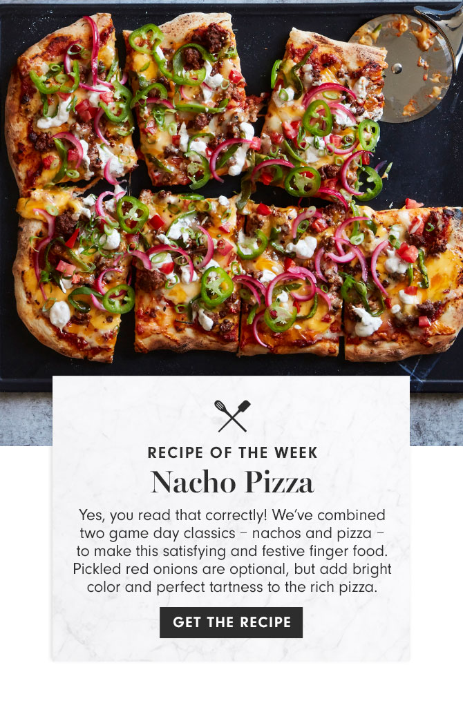 RECIPE OF THE WEEK - Nacho Pizza - Yes, you read that correctly! We’ve combined two game day classics – nachos and pizza – to make this satisfying and festive finger food. Pickled red onions are optional, but add bright color and perfect tartness to the rich pizza. GET THE RECIPE