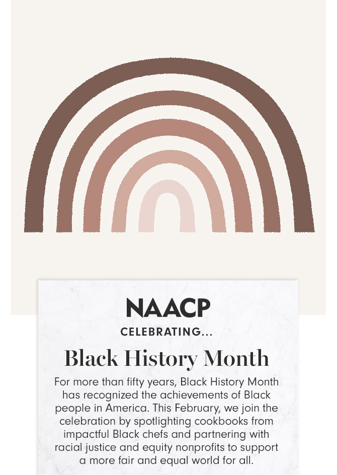 NAACP CELEBRATING..Black History Month - For more than fifty years, Black History Month has recognized the achievements of Black people in America. This February, we join the celebration by spotlighting cookbooks from impactful Black chefs and partnering with racial justice and equity nonprofits to support a more fair and equal world for all.