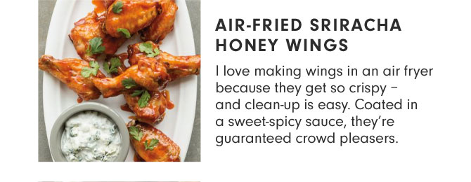 AIR-FRIED SRIRACHA HONEY WINGS - I love making wings in an air fryer because they get so crispy – and clean-up is easy. Coated in a sweet-spicy sauce, they’re guaranteed crowd pleasers.