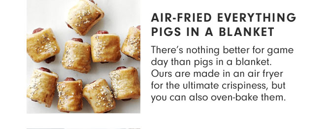 AIR-FRIED EVERYTHING PIGS IN A BLANKET - There’s nothing better for game day than pigs in a blanket. Ours are made in an air fryer for the ultimate crispiness, but you can also oven-bake them.