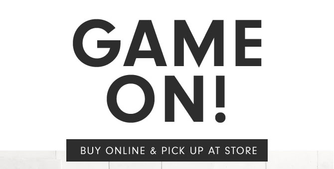 GAME ON! BUY ONLINE & PICK UP AT STORE