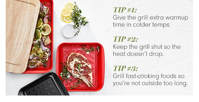 Tip #1: Give the grill extra warmup time in colder temps. Tip #2: Keep the grill shut so the heat doesn’t drop. Tip #3: Grill fast-cooking foods so you’re not outside too long.