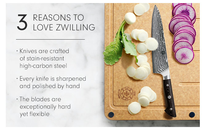 3 REASONS TO LOVE ZWILLING • Knives are crafted of stain-resistant high-carbon steel • Every knife is sharpened and polished by hand • The blades are exceptionally hard yet flexible