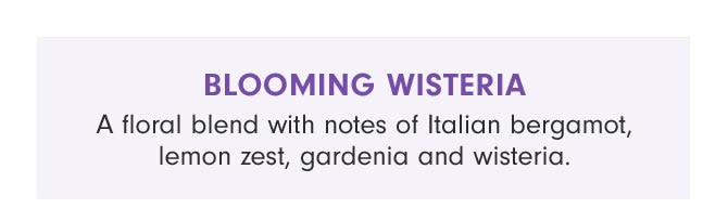 BLOOMING WISTERIA - A floral blend with notes of Italian bergamot, lemon zest, gardenia and wisteria.