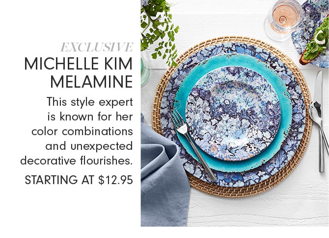 EXCLUSIVE MICHELLE KIM MELAMINE - This style expert is known for her color combinations and unexpected decorative flourishes. STARTING AT $12.95