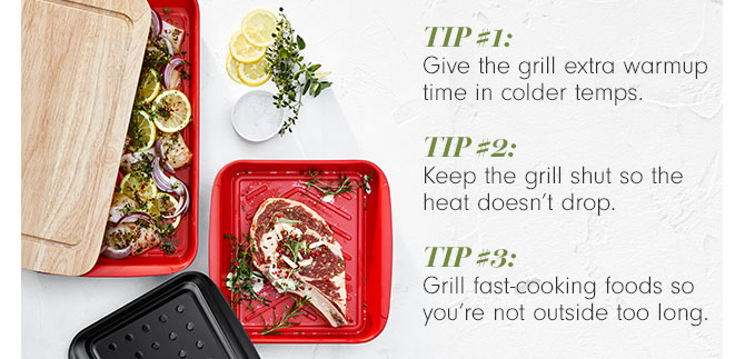 TIP #1 - Give the grill extra warmup time in colder temps. TIP #2 - Keep the grill shut so the heat doesn't drop. TIP #3 - Grill fast-cooking foods so you're not outside too long.