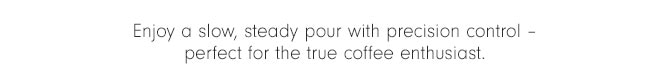 Enjoy a slow, steady pour with precision control – perfect for the true coffee enthusiast. 