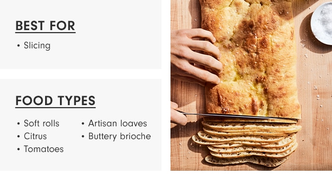 BEST FOR: Slicing - FOOD TYPES: Soft Rolls, Artisan Loaves, Citrus, Buttery brioche, Tomatoes